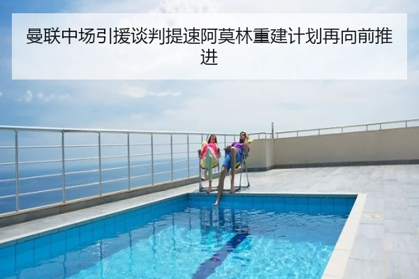 曼联中场引援谈判提速阿莫林重建计划再向前推进