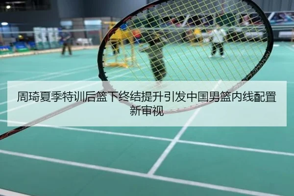 周琦夏季特训后篮下终结提升引发中国男篮内线配置新审视