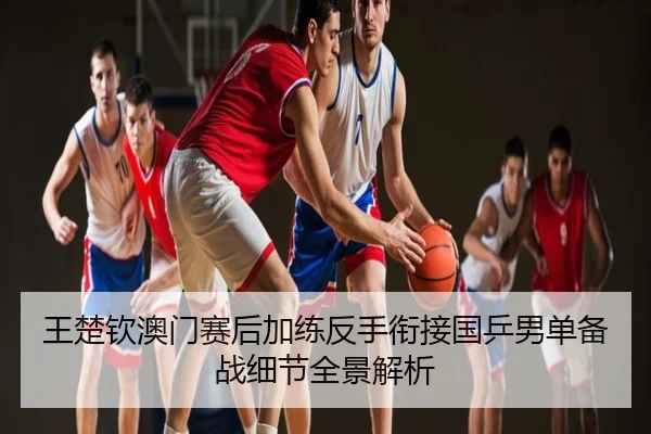王楚钦澳门赛后加练反手衔接国乒男单备战细节全景解析