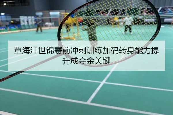 覃海洋世锦赛前冲刺训练加码转身能力提升成夺金关键