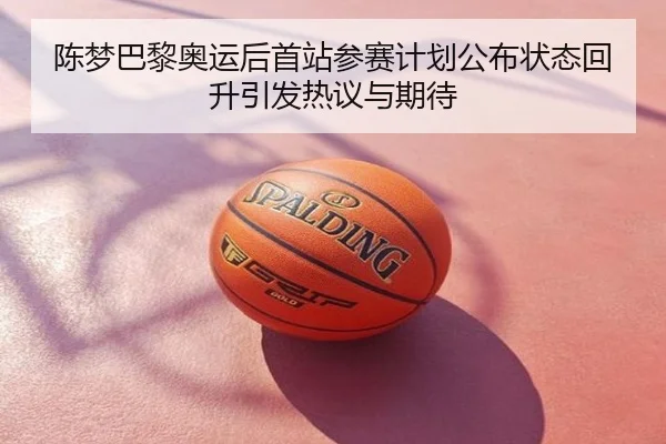 陈梦巴黎奥运后首站参赛计划公布状态回升引发热议与期待