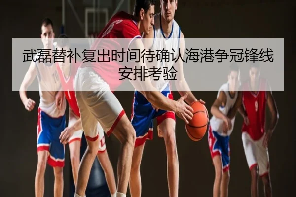武磊替补复出时间待确认海港争冠锋线安排考验