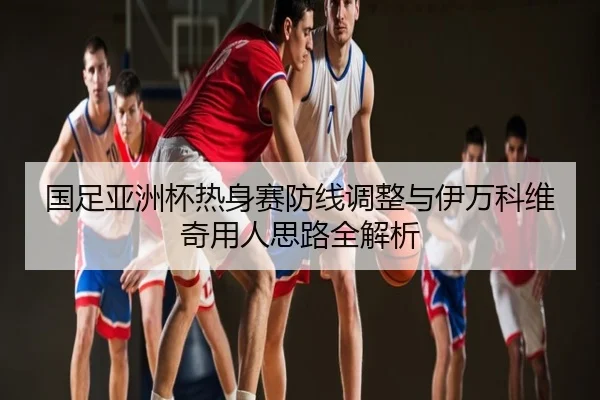 国足亚洲杯热身赛防线调整与伊万科维奇用人思路全解析